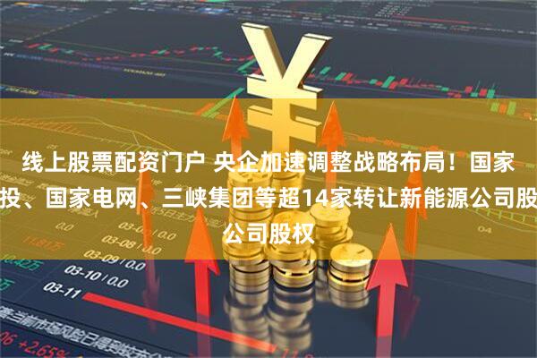线上股票配资门户 央企加速调整战略布局！国家电投、国家电网、三峡集团等超14家转让新能源公司股权