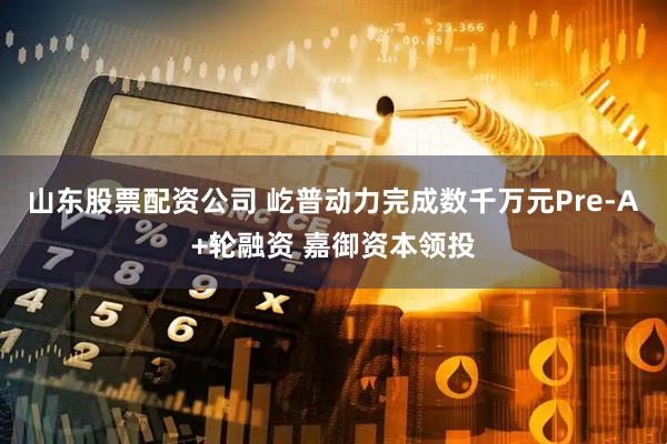 山东股票配资公司 屹普动力完成数千万元Pre-A+轮融资 嘉御资本领投