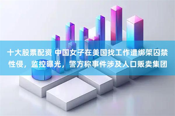 十大股票配资 中国女子在美国找工作遭绑架囚禁性侵，监控曝光，警方称事件涉及人口贩卖集团