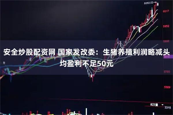 安全炒股配资网 国家发改委：生猪养殖利润略减头均盈利不足50元