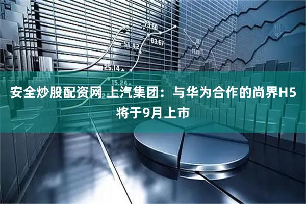 安全炒股配资网 上汽集团：与华为合作的尚界H5将于9月上市