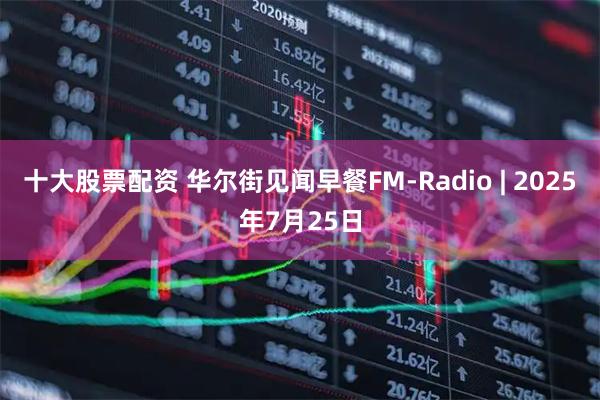 十大股票配资 华尔街见闻早餐FM-Radio | 2025年7月25日