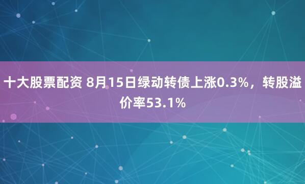 十大股票配资 8月15日绿动转债上涨0.3%，转股溢价率53.1%