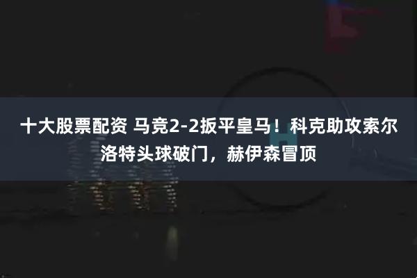 十大股票配资 马竞2-2扳平皇马！科克助攻索尔洛特头球破门，赫伊森冒顶